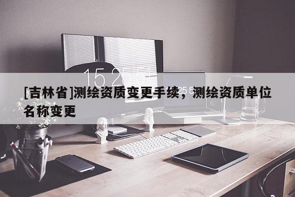 [吉林省]測繪資質變更手續(xù)，測繪資質單位名稱變更