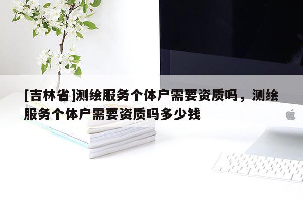 [吉林省]測繪服務個體戶需要資質嗎，測繪服務個體戶需要資質嗎多少錢