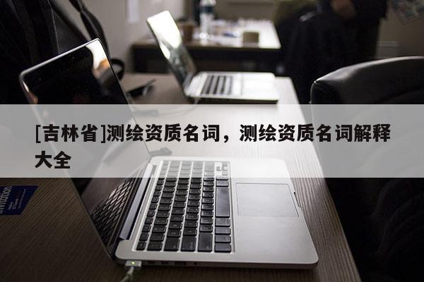 [吉林省]測繪資質名詞，測繪資質名詞解釋大全