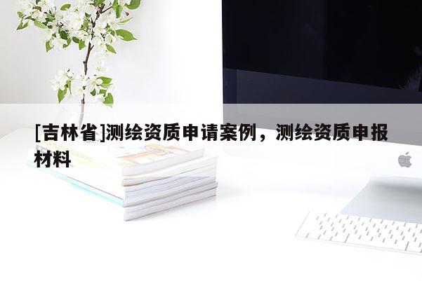 [吉林省]測繪資質申請案例，測繪資質申報材料