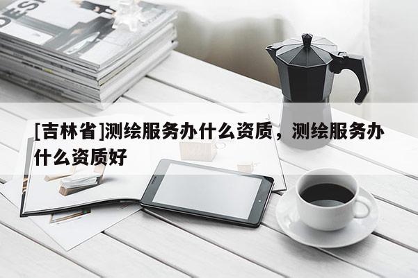 [吉林省]測繪服務(wù)辦什么資質(zhì)，測繪服務(wù)辦什么資質(zhì)好