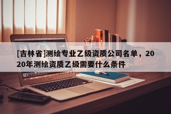 [吉林省]測繪專業乙級資質公司名單，2020年測繪資質乙級需要什么條件