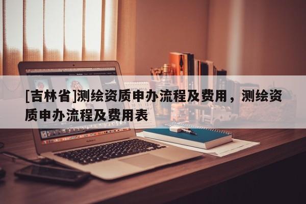 [吉林省]測繪資質申辦流程及費用，測繪資質申辦流程及費用表