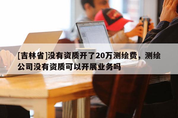 [吉林省]沒有資質開了20萬測繪費，測繪公司沒有資質可以開展業務嗎