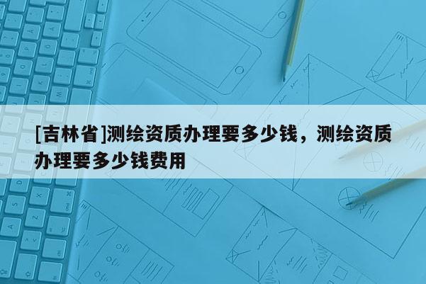 [吉林省]測繪資質辦理要多少錢，測繪資質辦理要多少錢費用