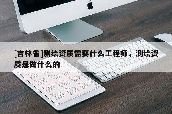 [吉林省]測繪資質需要什么工程師，測繪資質是做什么的