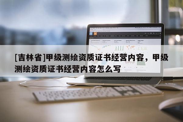 [吉林省]甲級測繪資質(zhì)證書經(jīng)營內(nèi)容，甲級測繪資質(zhì)證書經(jīng)營內(nèi)容怎么寫