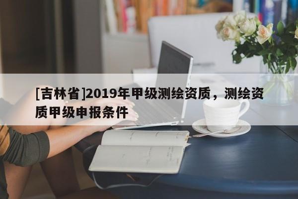 [吉林省]2019年甲級測繪資質，測繪資質甲級申報條件