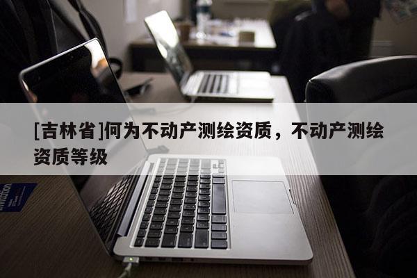 [吉林省]何為不動產測繪資質，不動產測繪資質等級