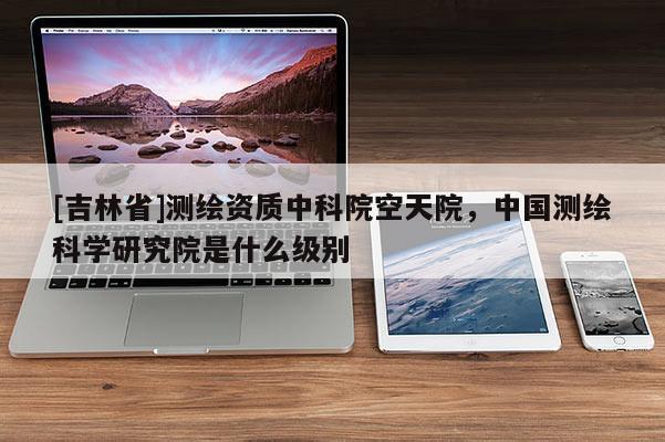 [吉林省]測繪資質中科院空天院，中國測繪科學研究院是什么級別
