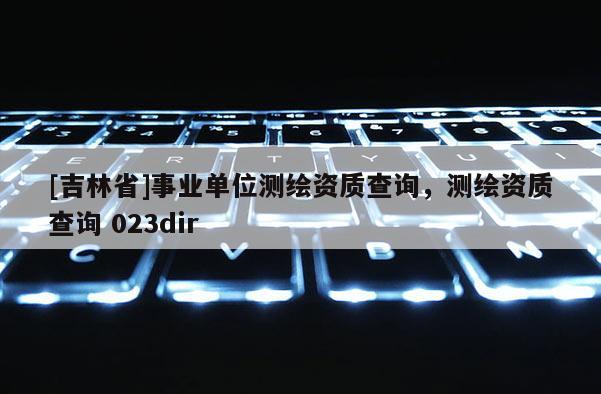 [吉林省]事業單位測繪資質查詢，測繪資質查詢 023dir