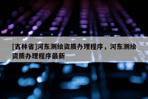 [吉林省]河東測繪資質辦理程序，河東測繪資質辦理程序最新