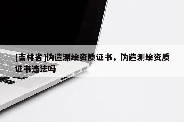 [吉林省]偽造測繪資質證書，偽造測繪資質證書違法嗎