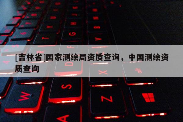 [吉林省]國家測繪局資質查詢，中國測繪資質查詢