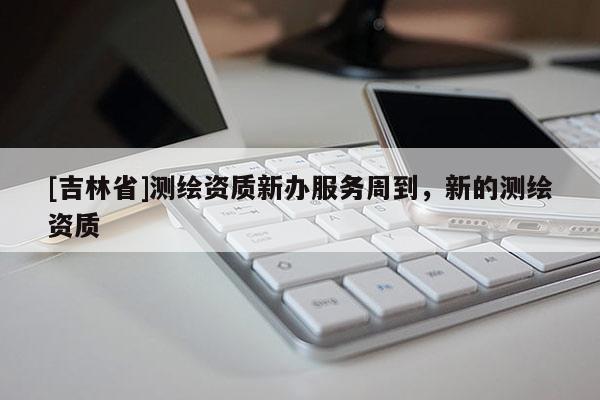 [吉林省]測繪資質(zhì)新辦服務(wù)周到，新的測繪資質(zhì)
