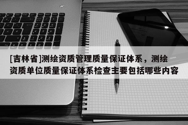 [吉林省]測繪資質管理質量保證體系，測繪資質單位質量保證體系檢查主要包括哪些內容