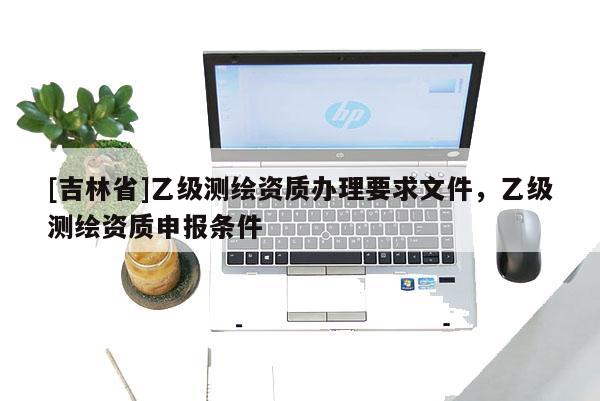 [吉林省]乙級測繪資質辦理要求文件，乙級測繪資質申報條件