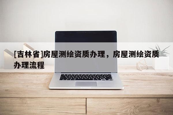 [吉林省]房屋測繪資質辦理，房屋測繪資質辦理流程