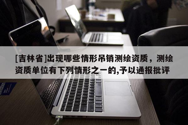 [吉林省]出現哪些情形吊銷測繪資質，測繪資質單位有下列情形之一的,予以通報批評