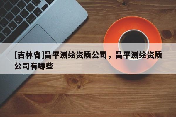 [吉林省]昌平測繪資質公司，昌平測繪資質公司有哪些