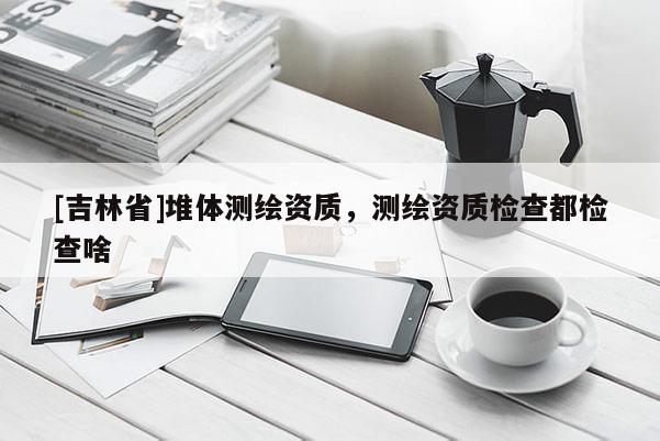 [吉林省]堆體測繪資質，測繪資質檢查都檢查啥
