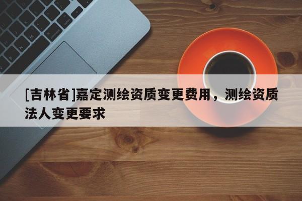 [吉林省]嘉定測繪資質變更費用，測繪資質法人變更要求