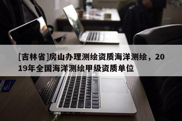 [吉林省]房山辦理測繪資質海洋測繪，2019年全國海洋測繪甲級資質單位