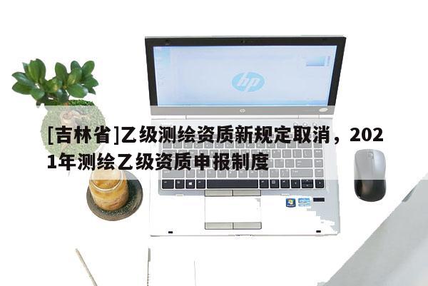 [吉林省]乙級(jí)測(cè)繪資質(zhì)新規(guī)定取消，2021年測(cè)繪乙級(jí)資質(zhì)申報(bào)制度