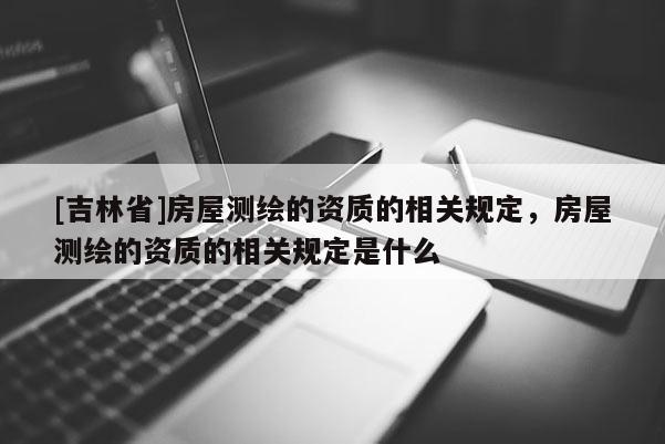 [吉林省]房屋測(cè)繪的資質(zhì)的相關(guān)規(guī)定，房屋測(cè)繪的資質(zhì)的相關(guān)規(guī)定是什么