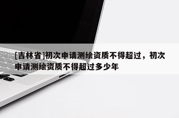 [吉林省]初次申請測繪資質不得超過，初次申請測繪資質不得超過多少年