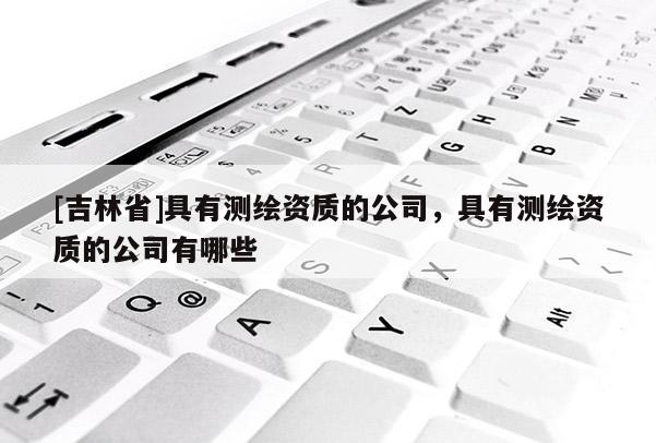 [吉林省]具有測繪資質的公司，具有測繪資質的公司有哪些