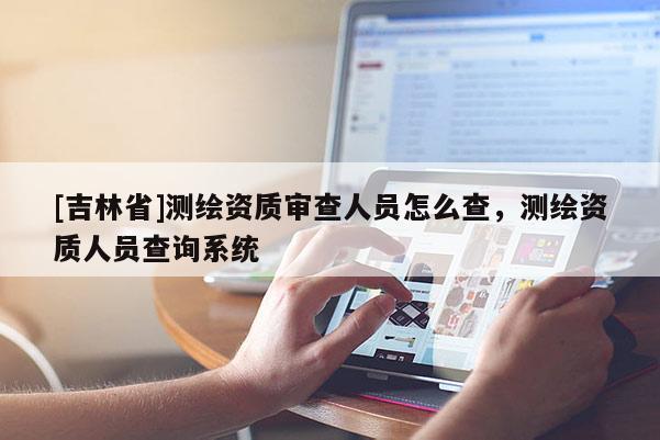 [吉林省]測繪資質(zhì)審查人員怎么查，測繪資質(zhì)人員查詢系統(tǒng)