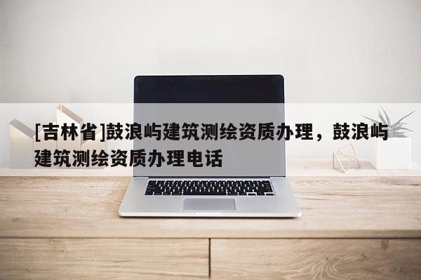 [吉林省]鼓浪嶼建筑測繪資質(zhì)辦理，鼓浪嶼建筑測繪資質(zhì)辦理電話