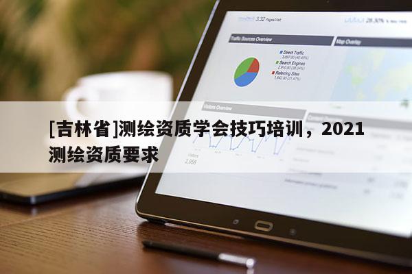 [吉林省]測繪資質(zhì)學(xué)會技巧培訓(xùn)，2021測繪資質(zhì)要求