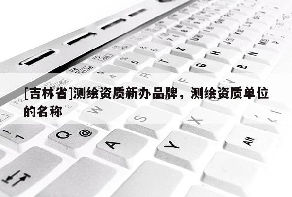 [吉林省]測繪資質新辦品牌，測繪資質單位的名稱