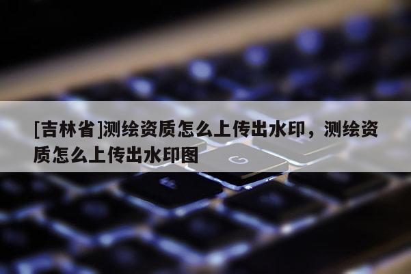 [吉林省]測繪資質怎么上傳出水印，測繪資質怎么上傳出水印圖