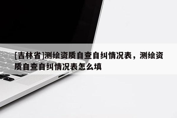[吉林省]測繪資質(zhì)自查自糾情況表，測繪資質(zhì)自查自糾情況表怎么填
