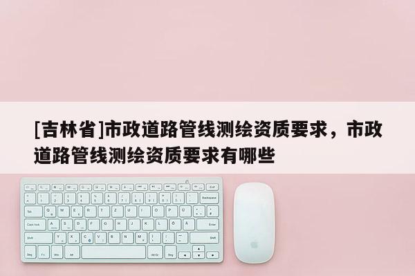 [吉林省]市政道路管線測繪資質要求，市政道路管線測繪資質要求有哪些