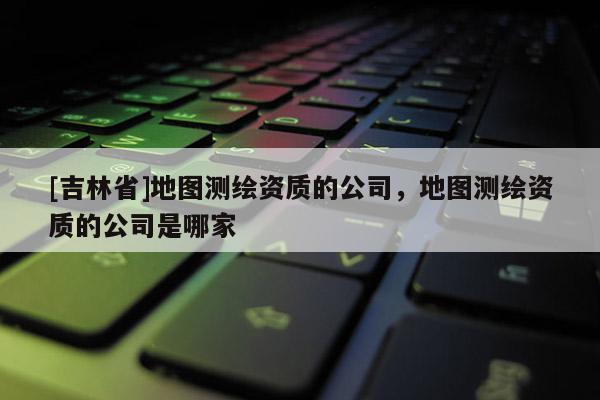 [吉林省]地圖測繪資質的公司，地圖測繪資質的公司是哪家