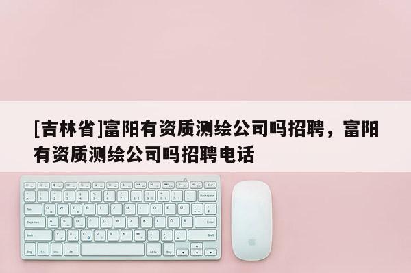 [吉林省]富陽有資質測繪公司嗎招聘，富陽有資質測繪公司嗎招聘電話