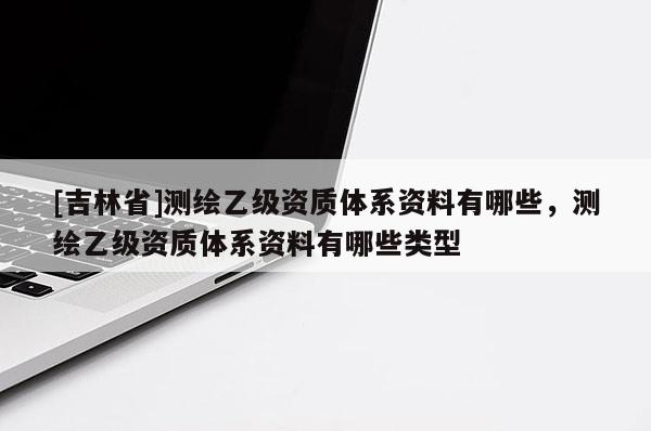 [吉林省]測繪乙級資質體系資料有哪些，測繪乙級資質體系資料有哪些類型