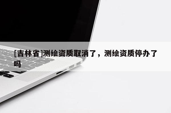 [吉林省]測繪資質(zhì)取消了，測繪資質(zhì)停辦了嗎