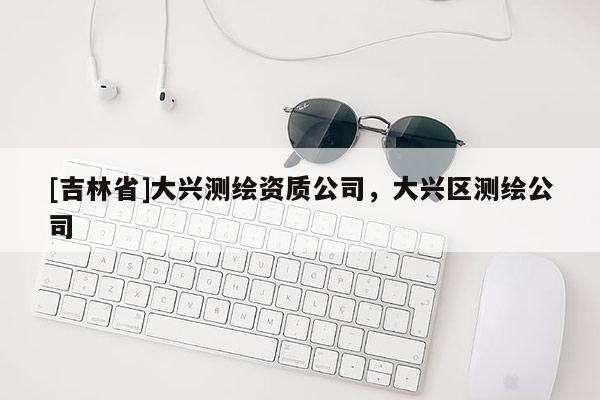 [吉林省]大興測繪資質公司，大興區測繪公司