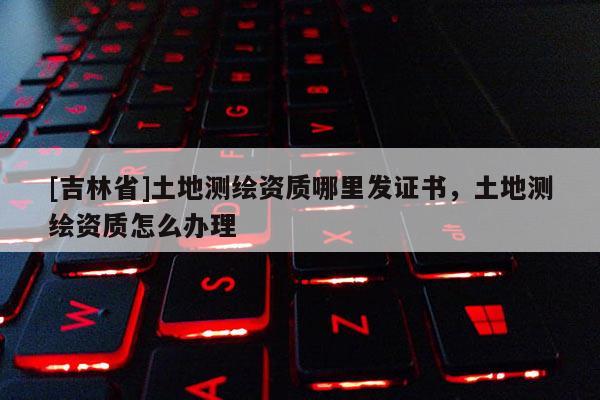 [吉林省]土地測繪資質(zhì)哪里發(fā)證書，土地測繪資質(zhì)怎么辦理