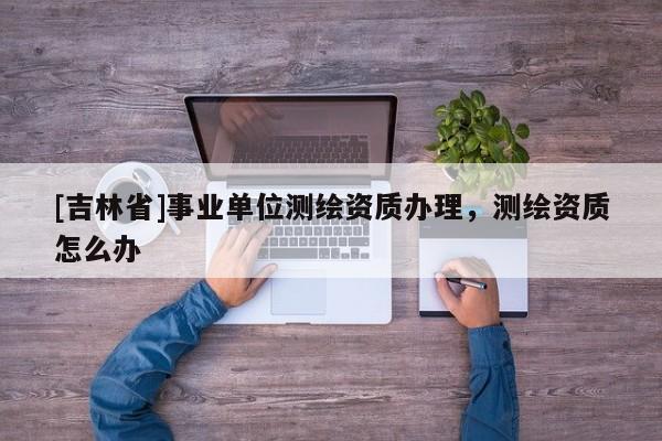 [吉林省]事業單位測繪資質辦理，測繪資質怎么辦