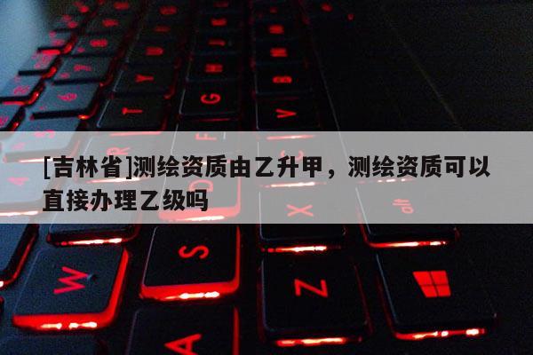 [吉林省]測繪資質由乙升甲，測繪資質可以直接辦理乙級嗎