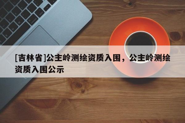 [吉林省]公主嶺測繪資質入圍，公主嶺測繪資質入圍公示