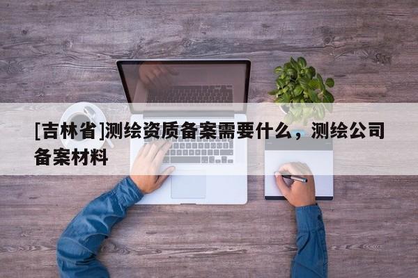 [吉林省]測繪資質備案需要什么，測繪公司備案材料