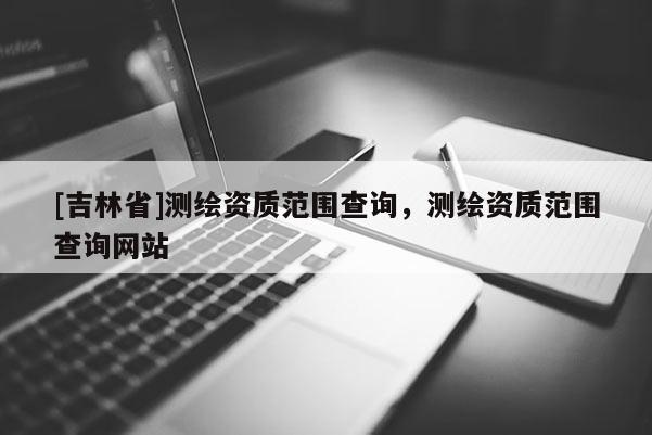 [吉林省]測繪資質范圍查詢，測繪資質范圍查詢網站