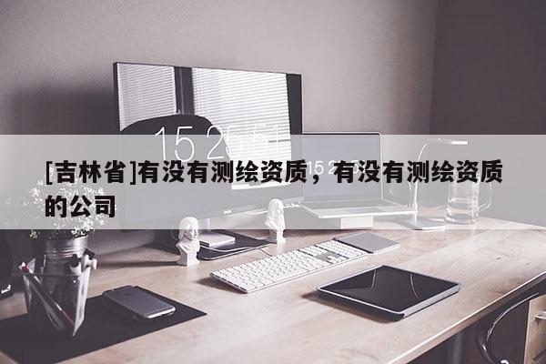 [吉林省]有沒有測繪資質，有沒有測繪資質的公司